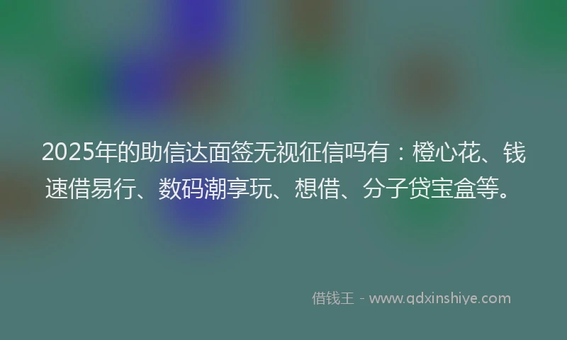2025年的助信达面签无视征信吗有：橙心花、钱速借易行、数码潮享玩、想借、分子贷宝盒等。