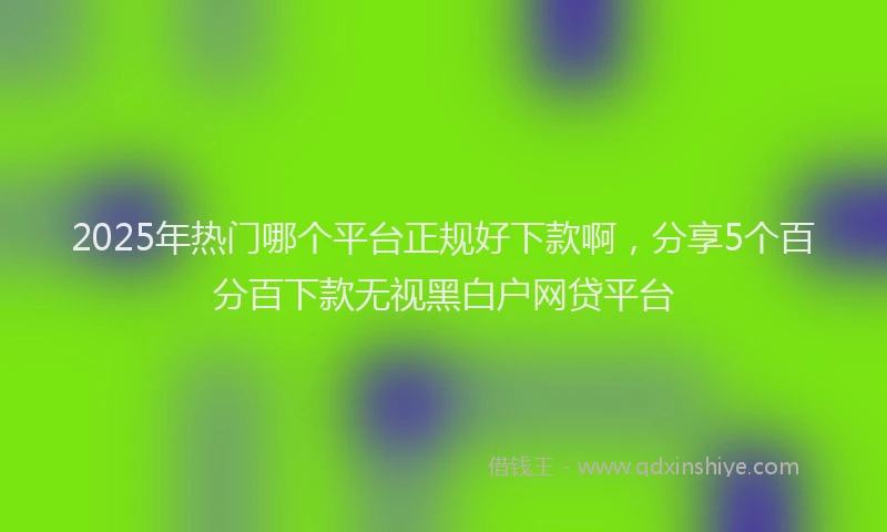 2025年热门哪个平台正规好下款啊，分享5个百分百下款无视黑白户网贷平台