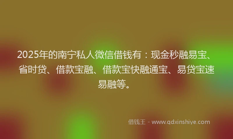 2025年的南宁私人微信借钱有：现金秒融易宝、省时贷、借款宝融、借款宝快融通宝、易贷宝速易融等。