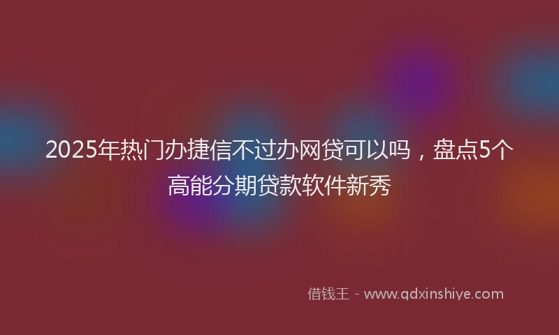 2025年热门办捷信不过办网贷可以吗，盘点5个高能分期贷款软件新秀