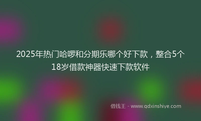 2025年热门哈啰和分期乐哪个好下款，整合5个18岁借款神器快速下款软件