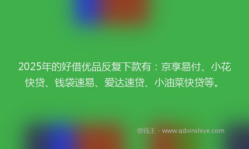 2025年的好借优品反复下款有：京享易付、小花快贷、钱袋速易、爱达速贷、小油菜快贷等。