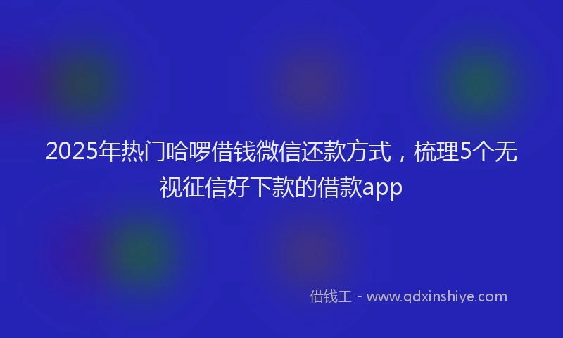 2025年热门哈啰借钱微信还款方式，梳理5个无视征信好下款的借款app