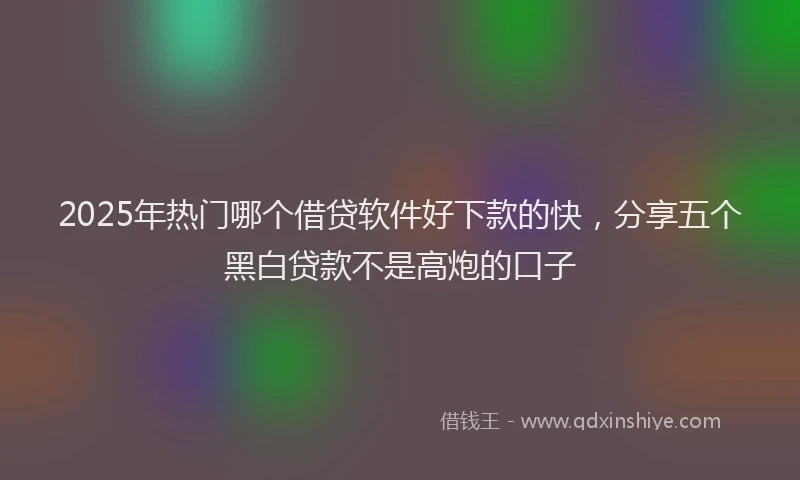 2025年热门哪个借贷软件好下款的快，分享五个黑白贷款不是高炮的口子