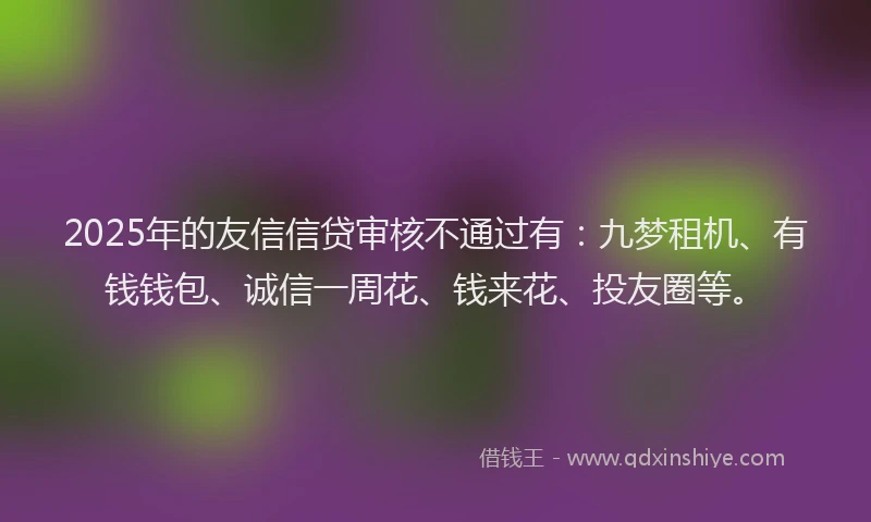 2025年的友信信贷审核不通过有：九梦租机、有钱钱包、诚信一周花、钱来花、投友圈等。