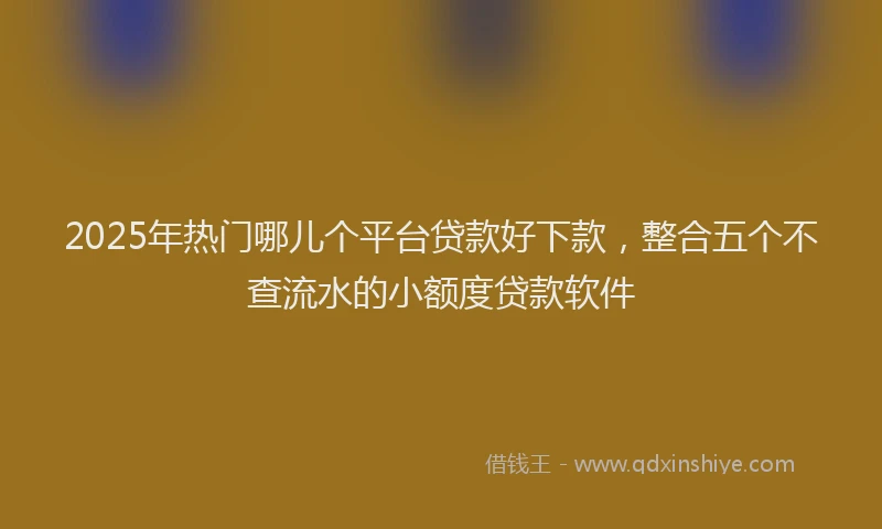 2025年热门哪儿个平台贷款好下款，整合五个不查流水的小额度贷款软件