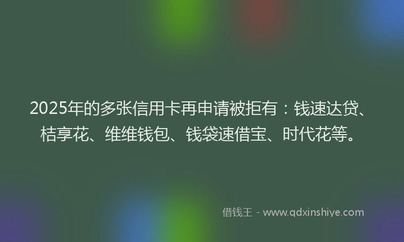 2025年的多张信用卡再申请被拒有：钱速达贷、桔享花、维维钱包、钱袋速借宝、时代花等。