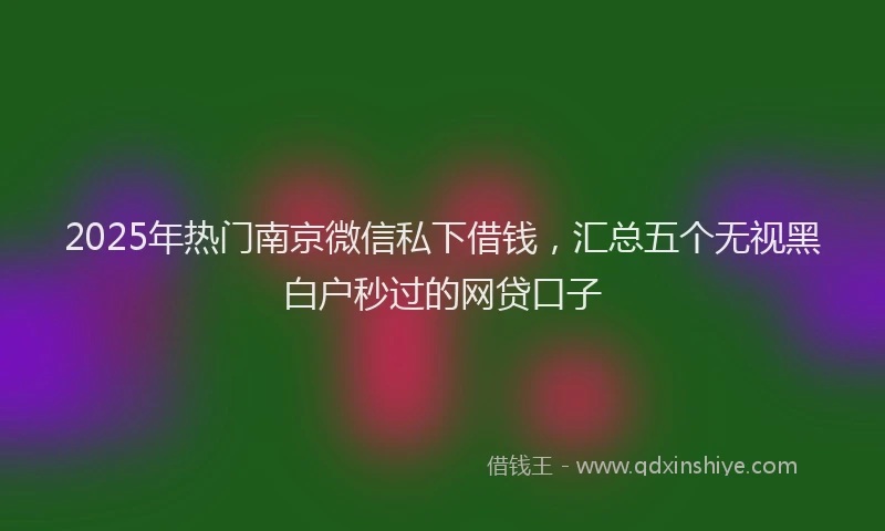 2025年热门南京微信私下借钱，汇总五个无视黑白户秒过的网贷口子