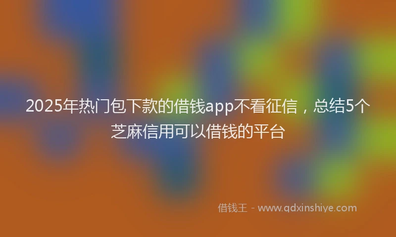 2025年热门包下款的借钱app不看征信，总结5个芝麻信用可以借钱的平台