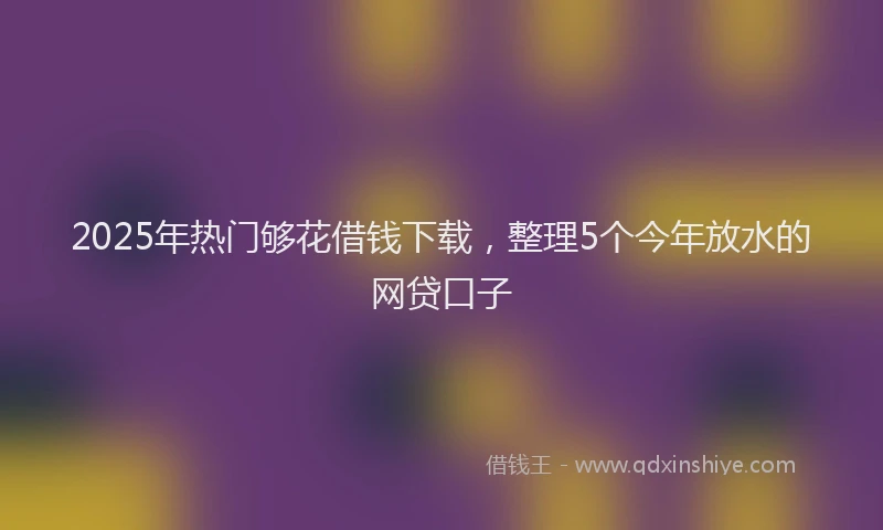 2025年热门够花借钱下载，整理5个今年放水的网贷口子