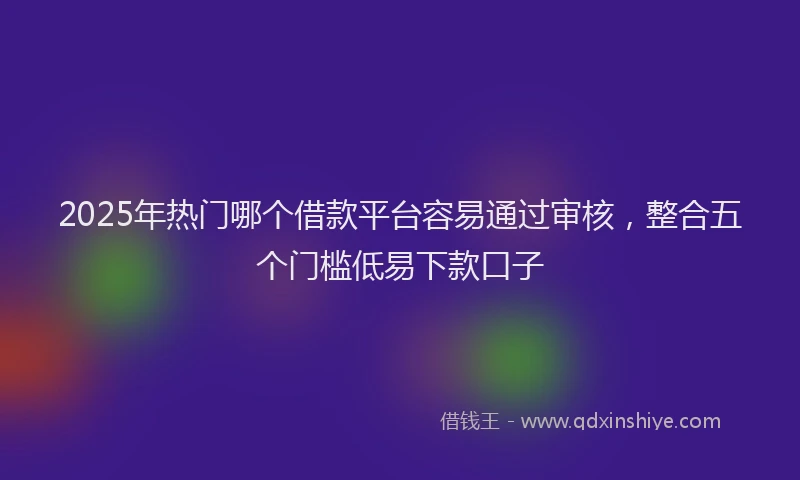 2025年热门哪个借款平台容易通过审核，整合五个门槛低易下款口子