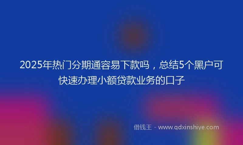 2025年热门分期通容易下款吗，总结5个黑户可快速办理小额贷款业务的口子