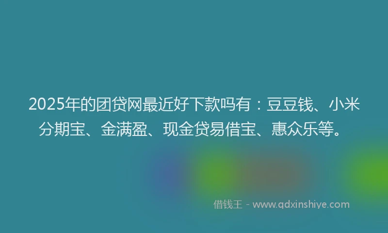 2025年的团贷网最近好下款吗有：豆豆钱、小米分期宝、金满盈、现金贷易借宝、惠众乐等。