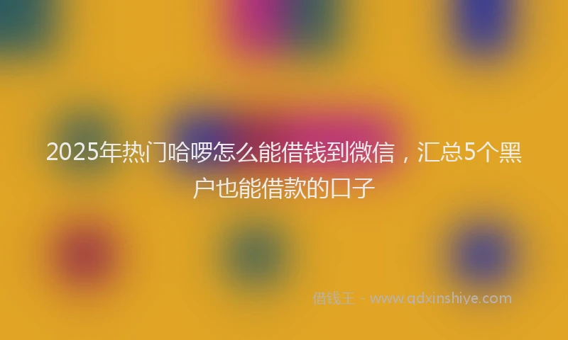 2025年热门哈啰怎么能借钱到微信，汇总5个黑户也能借款的口子