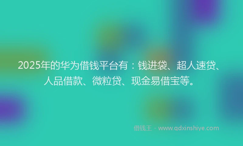2025年的华为借钱平台有：钱进袋、超人速贷、人品借款、微粒贷、现金易借宝等。