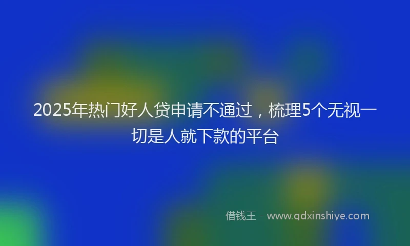 2025年热门好人贷申请不通过，梳理5个无视一切是人就下款的平台