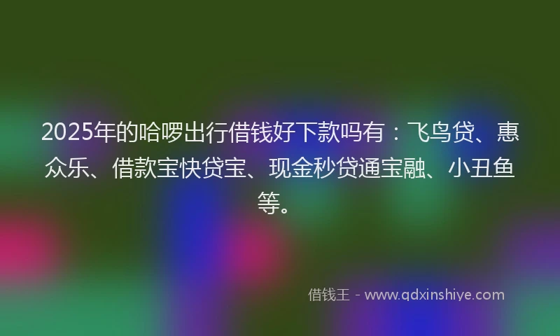 2025年的哈啰出行借钱好下款吗有：飞鸟贷、惠众乐、借款宝快贷宝、现金秒贷通宝融、小丑鱼等。