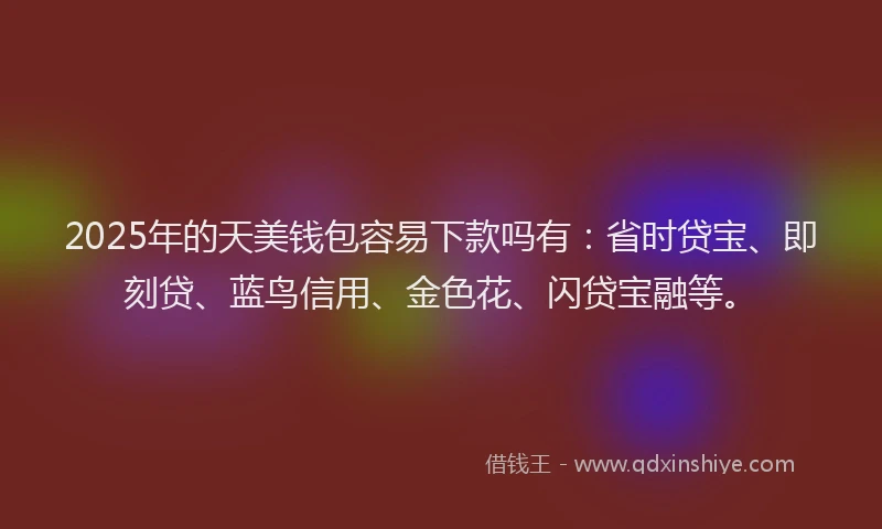2025年的天美钱包容易下款吗有：省时贷宝、即刻贷、蓝鸟信用、金色花、闪贷宝融等。