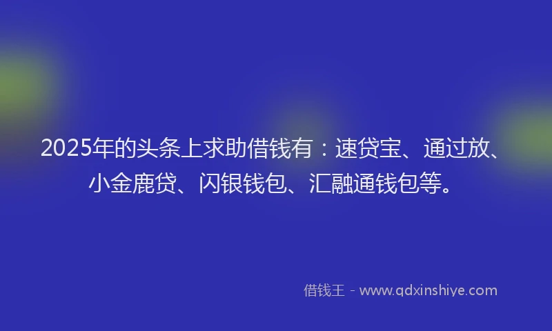 2025年的头条上求助借钱有：速贷宝、通过放、小金鹿贷、闪银钱包、汇融通钱包等。