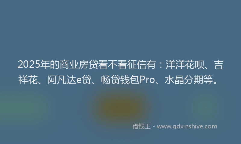 2025年的商业房贷看不看征信有：洋洋花呗、吉祥花、阿凡达e贷、畅贷钱包Pro、水晶分期等。