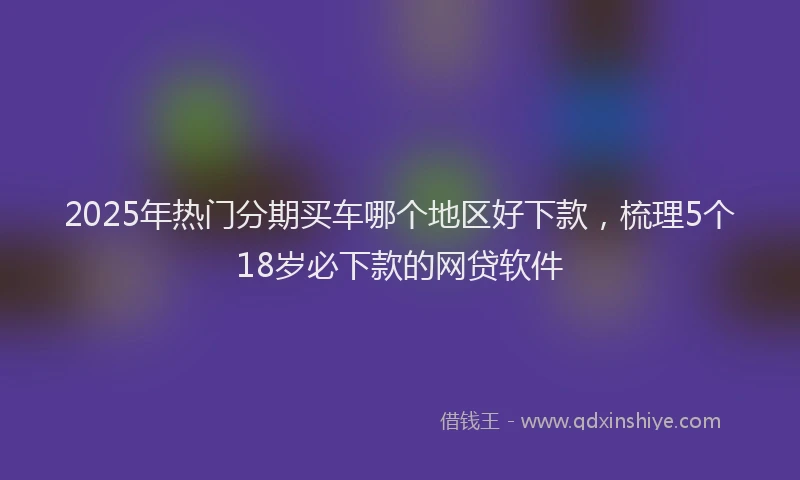 2025年热门分期买车哪个地区好下款，梳理5个18岁必下款的网贷软件