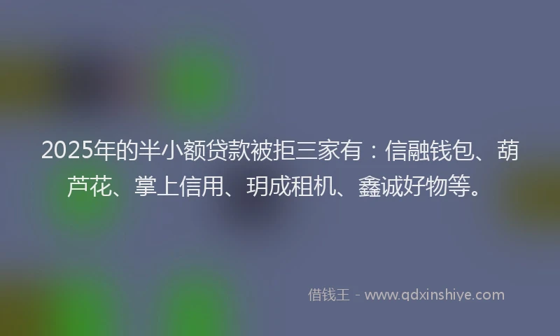 2025年的半小额贷款被拒三家有：信融钱包、葫芦花、掌上信用、玥成租机、鑫诚好物等。