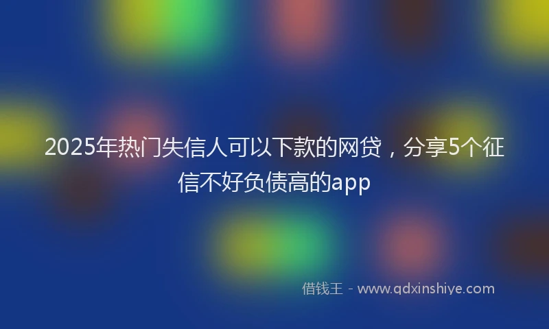2025年热门失信人可以下款的网贷，分享5个征信不好负债高的app