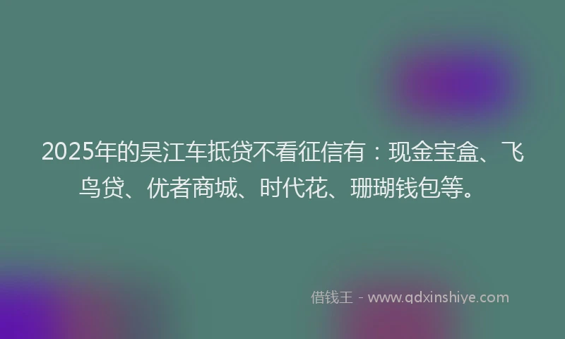2025年的吴江车抵贷不看征信有：现金宝盒、飞鸟贷、优者商城、时代花、珊瑚钱包等。