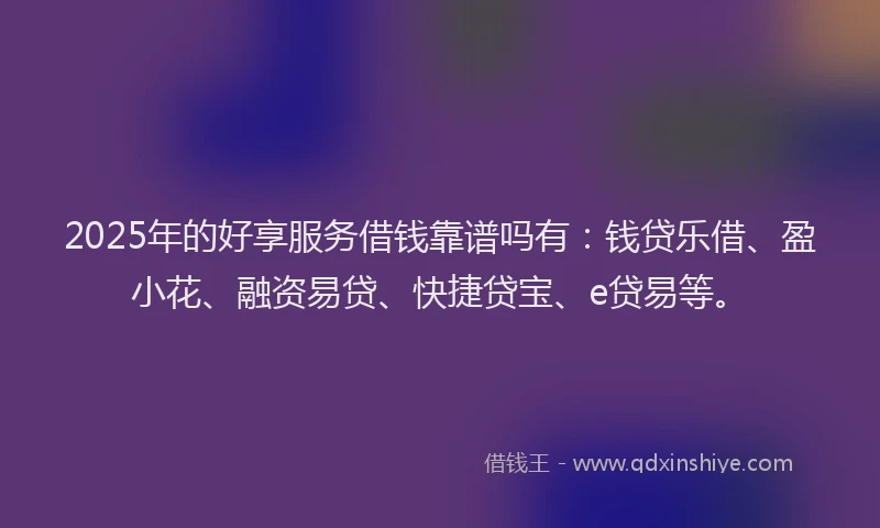 2025年的好享服务借钱靠谱吗有：钱贷乐借、盈小花、融资易贷、快捷贷宝、e贷易等。