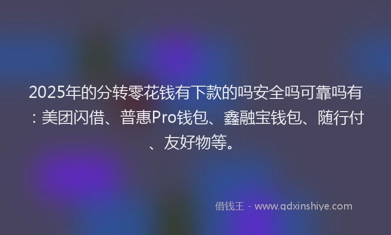2025年的分转零花钱有下款的吗安全吗可靠吗有：美团闪借、普惠Pro钱包、鑫融宝钱包、随行付、友好物等。