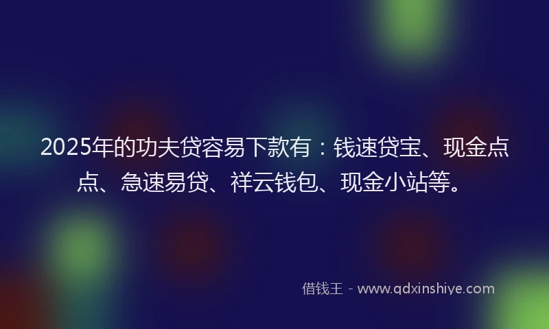 2025年的功夫贷容易下款有：钱速贷宝、现金点点、急速易贷、祥云钱包、现金小站等。