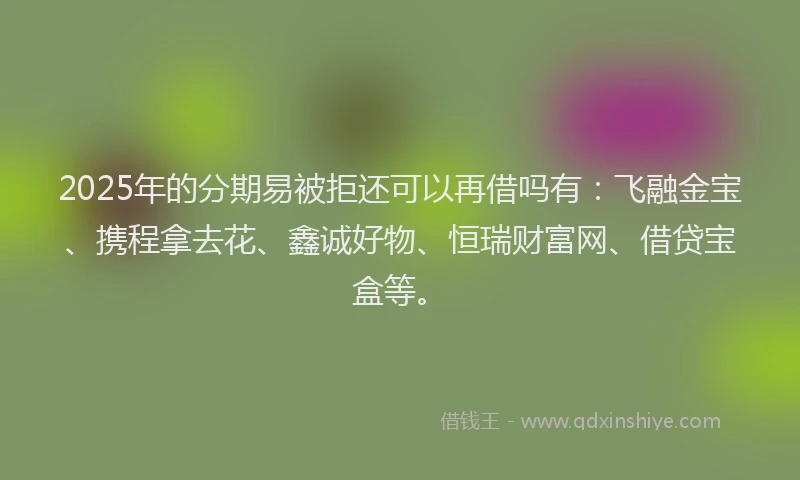 2025年的分期易被拒还可以再借吗有：飞融金宝、携程拿去花、鑫诚好物、恒瑞财富网、借贷宝盒等。