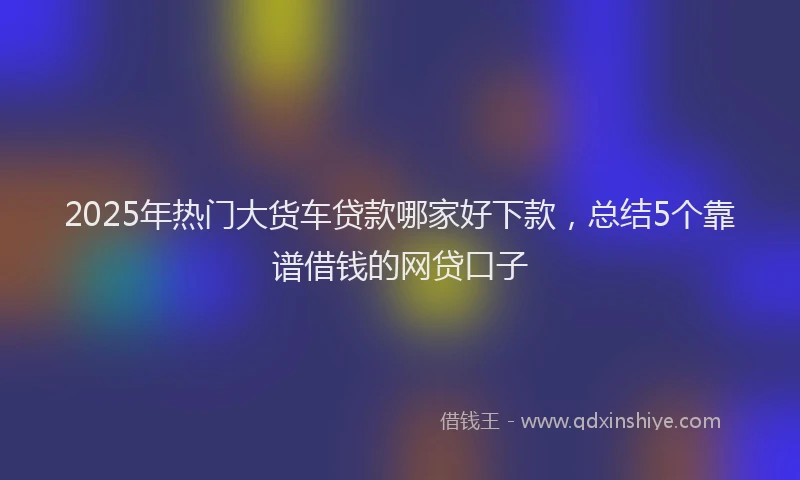 2025年热门大货车贷款哪家好下款，总结5个靠谱借钱的网贷口子