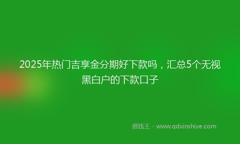 2025年热门吉享金分期好下款吗，汇总5个无视黑白户的下款口子