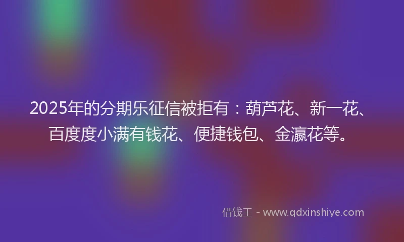 2025年的分期乐征信被拒有：葫芦花、新一花、百度度小满有钱花、便捷钱包、金瀛花等。