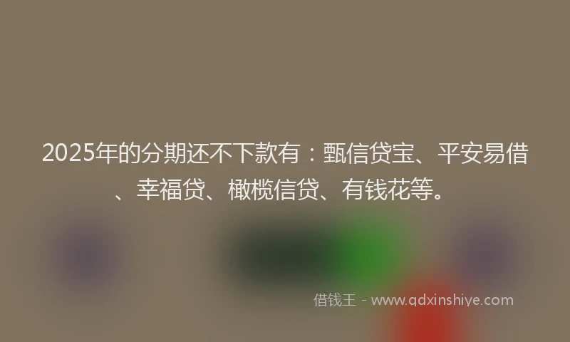 2025年的分期还不下款有：甄信贷宝、平安易借、幸福贷、橄榄信贷、有钱花等。