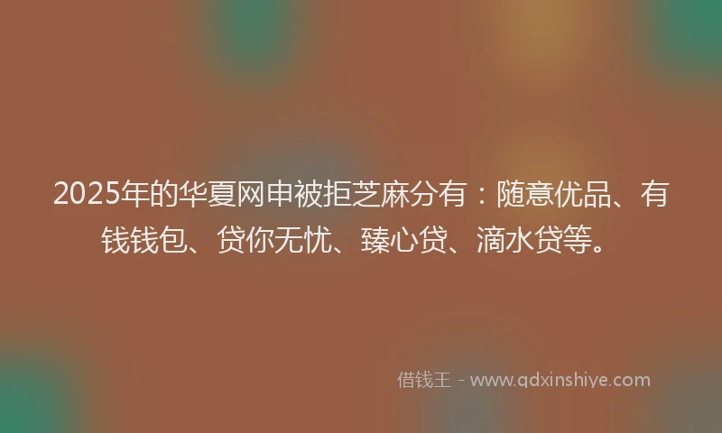 2025年的华夏网申被拒芝麻分有：随意优品、有钱钱包、贷你无忧、臻心贷、滴水贷等。