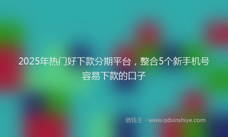 2025年热门好下款分期平台，整合5个新手机号容易下款的口子