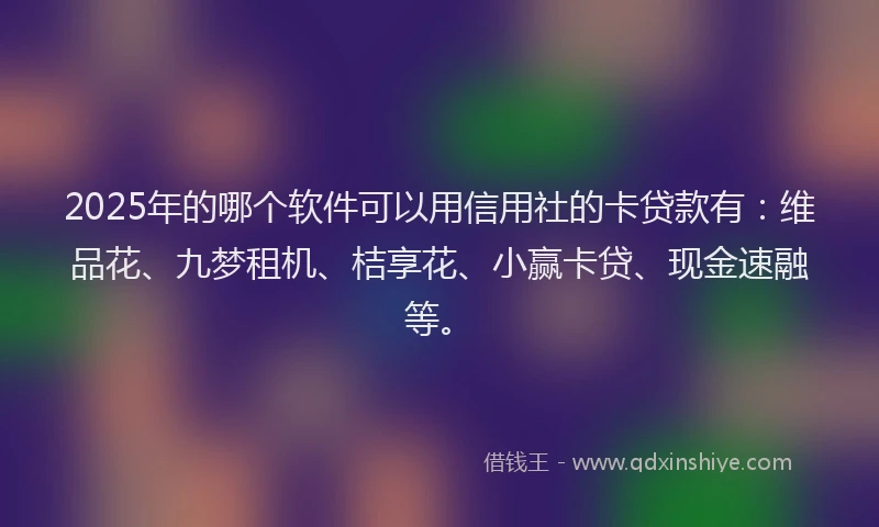 2025年的哪个软件可以用信用社的卡贷款有：维品花、九梦租机、桔享花、小赢卡贷、现金速融等。