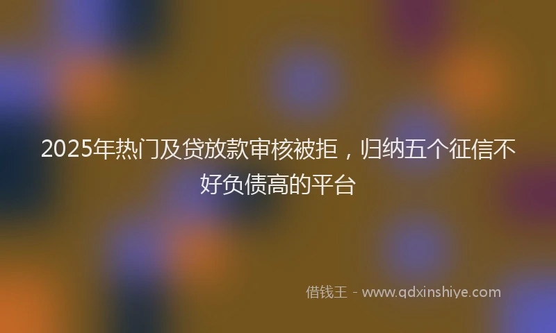 2025年热门及贷放款审核被拒，归纳五个征信不好负债高的平台
