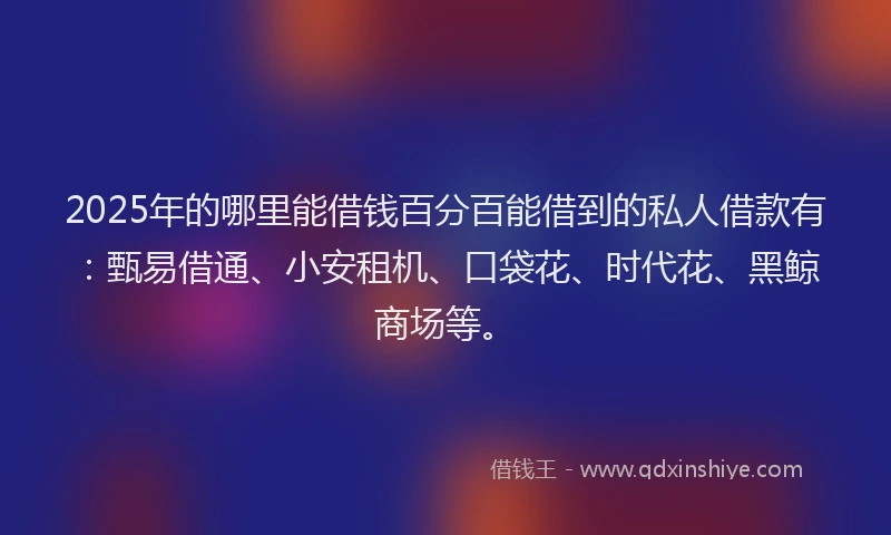 2025年的哪里能借钱百分百能借到的私人借款有：甄易借通、小安租机、口袋花、时代花、黑鲸商场等。