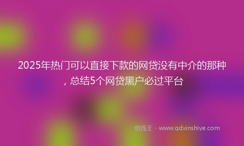 2025年热门可以直接下款的网贷没有中介的那种，总结5个网贷黑户必过平台