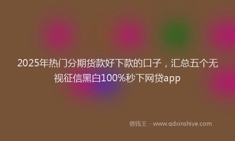 2025年热门分期货款好下款的口子，汇总五个无视征信黑白100%秒下网贷app