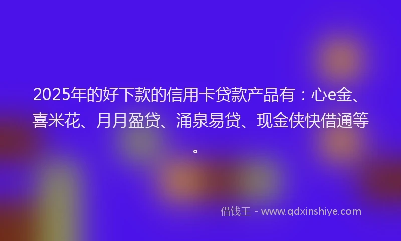 2025年的好下款的信用卡贷款产品有：心e金、喜米花、月月盈贷、涌泉易贷、现金侠快借通等。