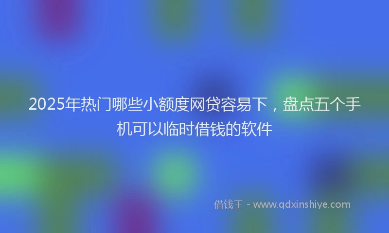 2025年热门哪些小额度网贷容易下，盘点五个手机可以临时借钱的软件