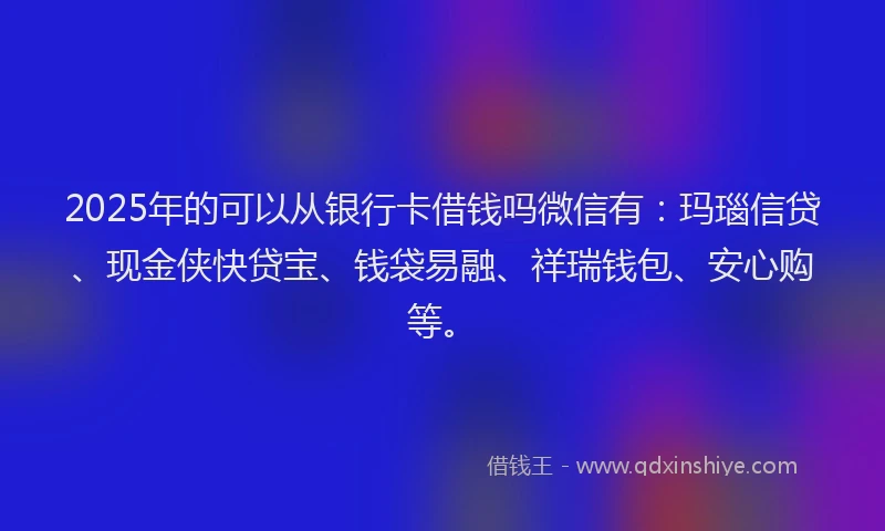 2025年的可以从银行卡借钱吗微信有：玛瑙信贷、现金侠快贷宝、钱袋易融、祥瑞钱包、安心购等。