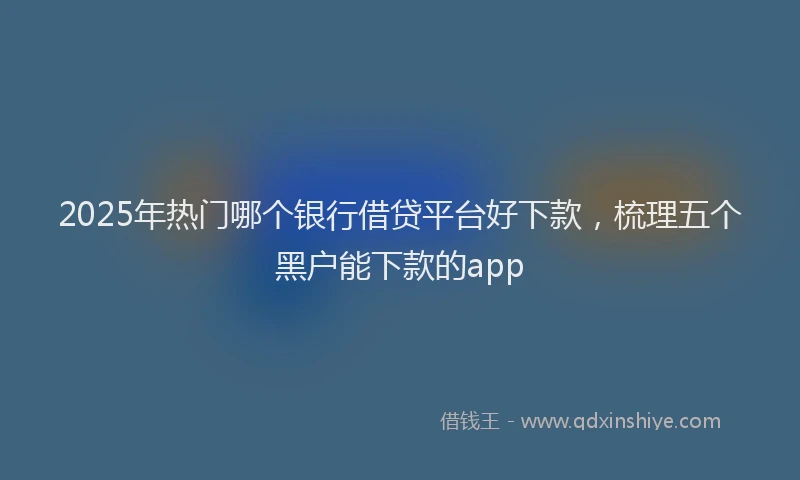 2025年热门哪个银行借贷平台好下款，梳理五个黑户能下款的app