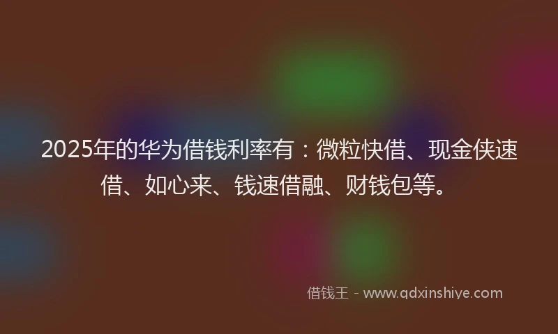 2025年的华为借钱利率有:微粒快借、现金侠速借、如心来、钱速借融、财钱包等。