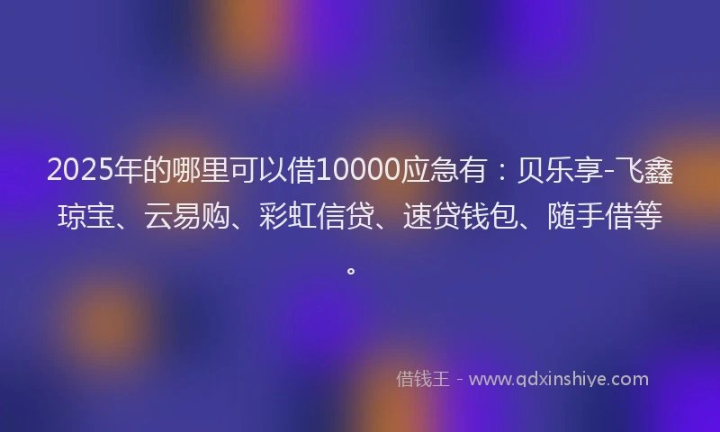 2025年的哪里可以借10000应急有：贝乐享-飞鑫琼宝、云易购、彩虹信贷、速贷钱包、随手借等。