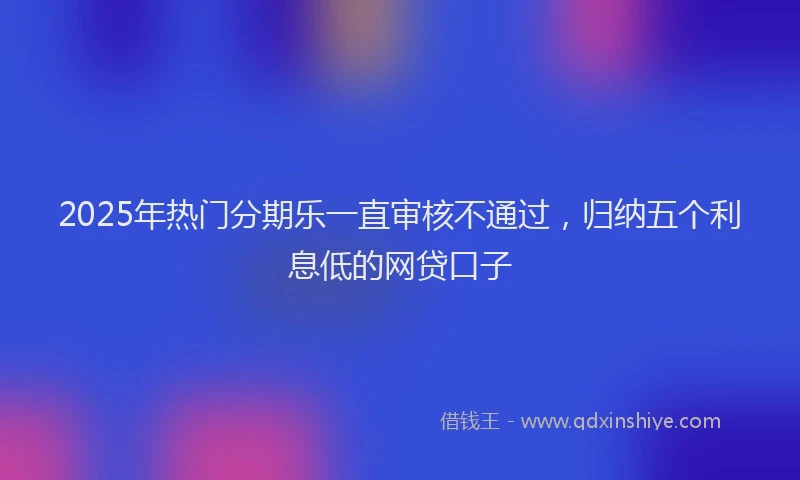 2025年热门分期乐一直审核不通过，归纳五个利息低的网贷口子